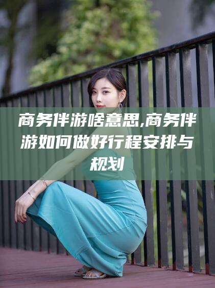 玉林商务伴游啥意思,商务伴游如何做好行程安排与规划