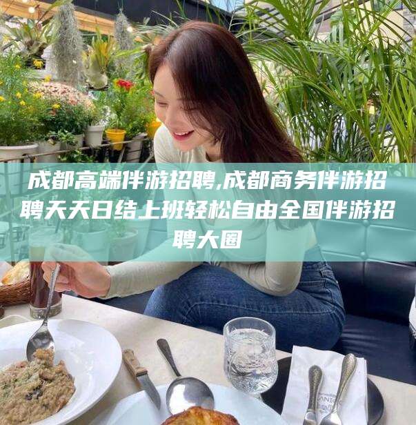 玉林成都高端伴游招聘,成都商务伴游招聘天天日结上班轻松自由全国伴游招聘大圈