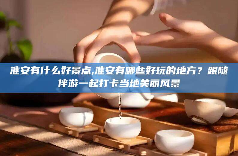 玉林淮安有什么好景点,淮安有哪些好玩的地方？跟随伴游一起打卡当地美丽风景