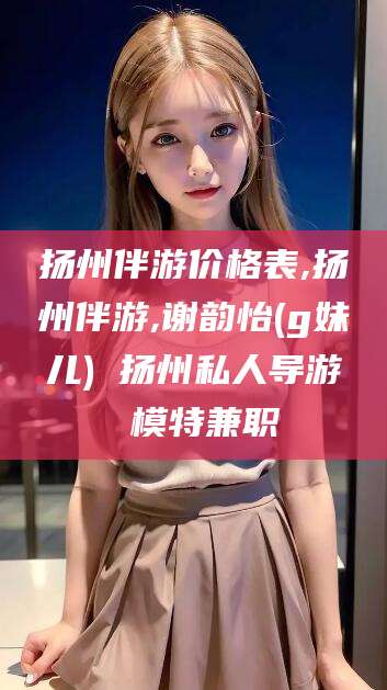 玉林扬州伴游价格表,扬州伴游,谢韵怡(g妹儿) 扬州私人导游 模特兼职
