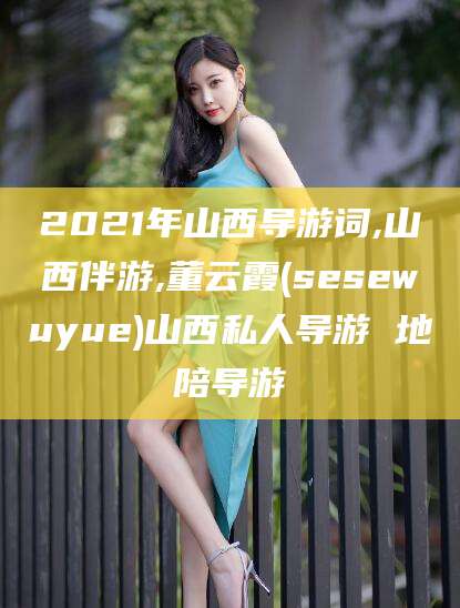 玉林2021年山西导游词,山西伴游,董云霞(sesewuyue)山西私人导游 地陪导游