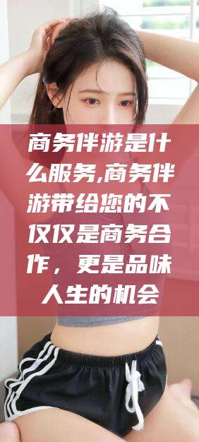 玉林商务伴游是什么服务,商务伴游带给您的不仅仅是商务合作，更是品味人生的机会