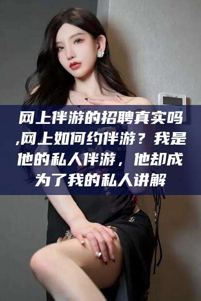 玉林网上伴游的招聘真实吗,网上如何约伴游？我是他的私人伴游，他却成为了我的私人讲解