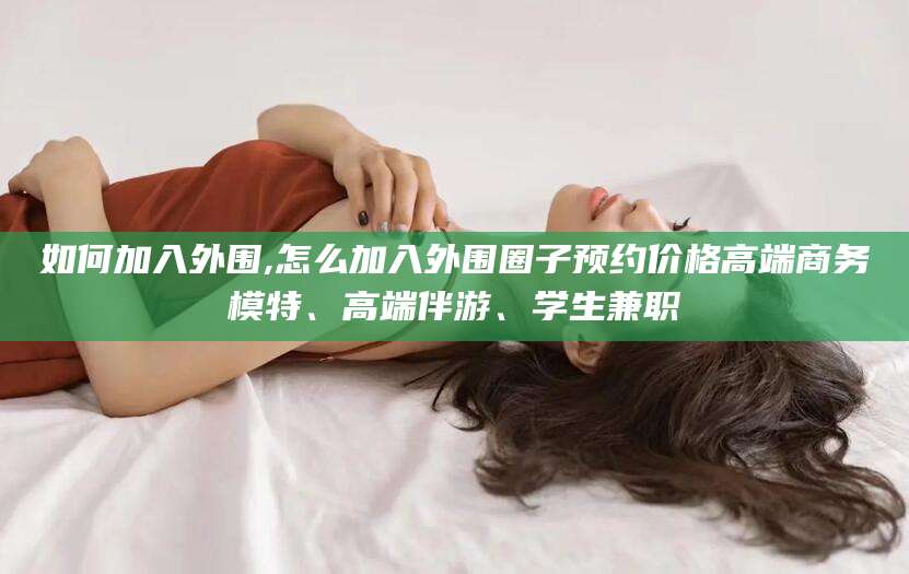 玉林如何加入外围,怎么加入外围圈子预约价格高端商务模特、高端伴游、学生兼职
