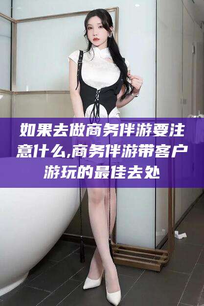 玉林如果去做商务伴游要注意什么,商务伴游带客户游玩的最佳去处