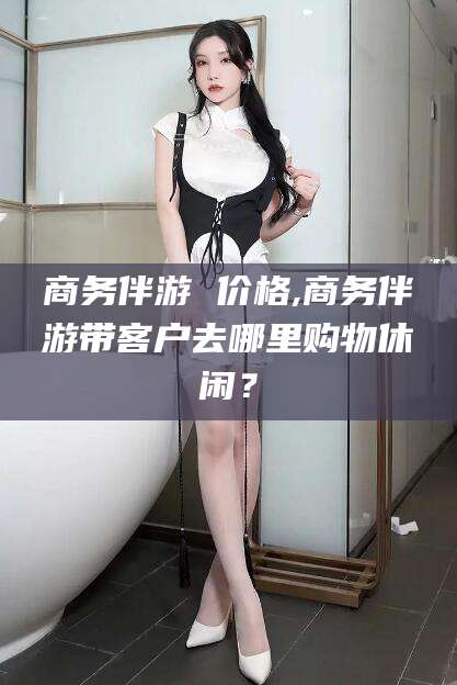 玉林商务伴游 价格,商务伴游带客户去哪里购物休闲？