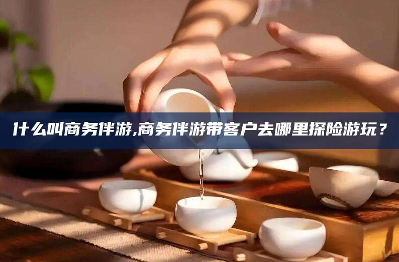 玉林什么叫商务伴游,商务伴游带客户去哪里探险游玩？