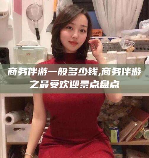 玉林商务伴游一般多少钱,商务伴游之最受欢迎景点盘点